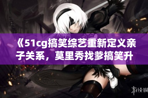 《51cg搞笑综艺重新定义亲子关系，莫里秀找爹搞笑升级》