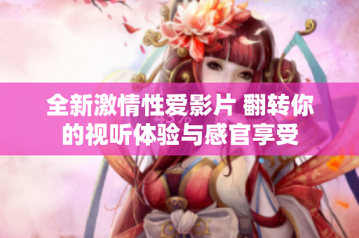 全新激情性爱影片 翻转你的视听体验与感官享受
