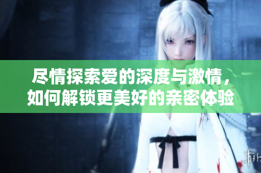 尽情探索爱的深度与激情，如何解锁更美好的亲密体验