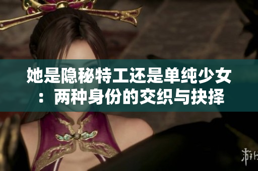她是隐秘特工还是单纯少女：两种身份的交织与抉择