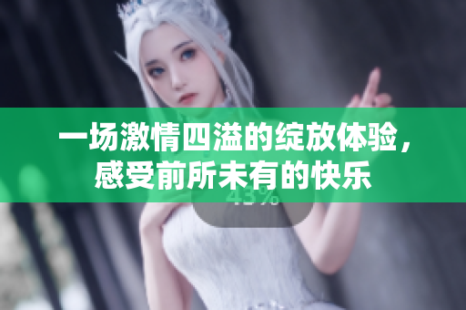 一场激情四溢的绽放体验，感受前所未有的快乐