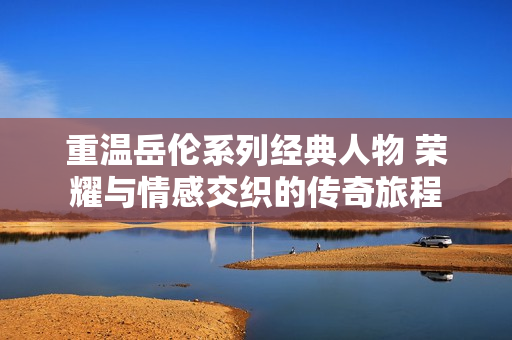 重温岳伦系列经典人物 荣耀与情感交织的传奇旅程