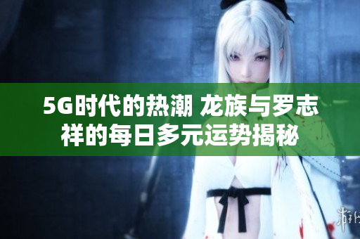 5G时代的热潮 龙族与罗志祥的每日多元运势揭秘