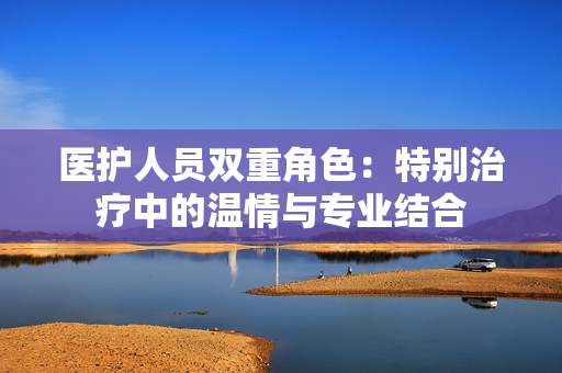 医护人员双重角色：特别治疗中的温情与专业结合