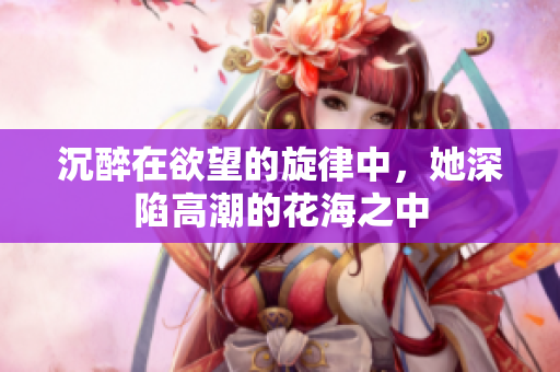 沉醉在欲望的旋律中，她深陷高潮的花海之中