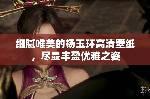 细腻唯美的杨玉环高清壁纸，尽显丰盈优雅之姿
