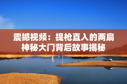 震撼视频：提枪直入的两扇神秘大门背后故事揭秘