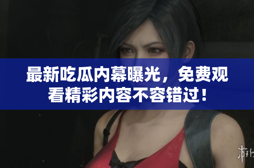 最新吃瓜内幕曝光，免费观看精彩内容不容错过！