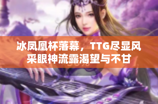 冰凤凰杯落幕，TTG尽显风采眼神流露渴望与不甘