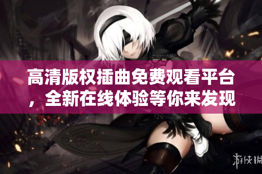 高清版权插曲免费观看平台，全新在线体验等你来发现