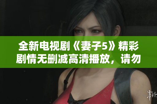 全新电视剧《妻子5》精彩剧情无删减高清播放，请勿错过