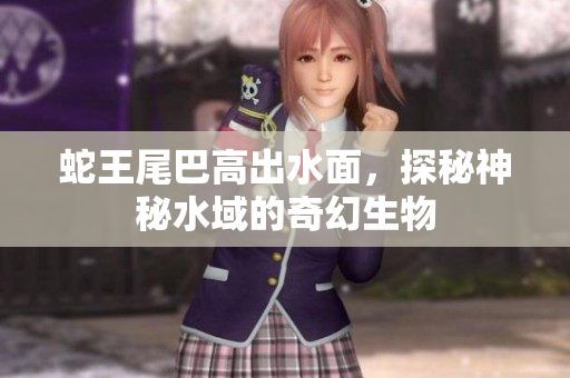 蛇王尾巴高出水面，探秘神秘水域的奇幻生物