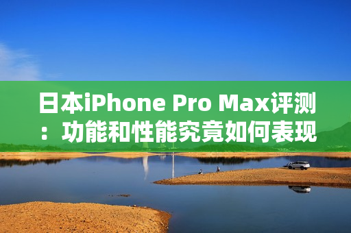 日本iPhone Pro Max评测：功能和性能究竟如何表现