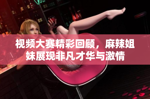 视频大赛精彩回顾，麻辣姐妹展现非凡才华与激情