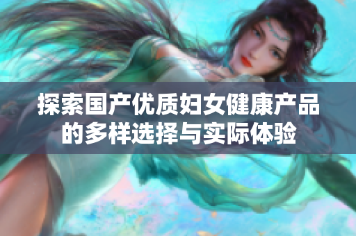 探索国产优质妇女健康产品的多样选择与实际体验