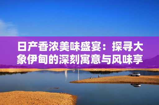 日产香浓美味盛宴：探寻大象伊甸的深刻寓意与风味享受