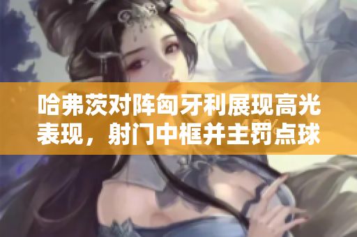 哈弗茨对阵匈牙利展现高光表现，射门中框并主罚点球成功