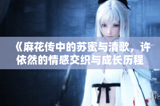 《麻花传中的苏蜜与清歌，许依然的情感交织与成长历程》