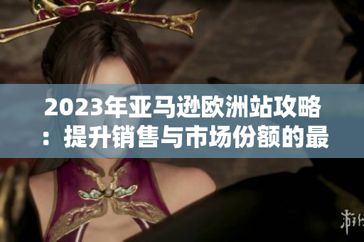 2023年亚马逊欧洲站攻略：提升销售与市场份额的最佳实践指南