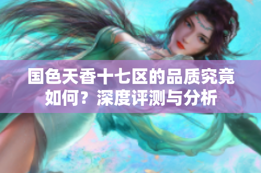 国色天香十七区的品质究竟如何？深度评测与分析