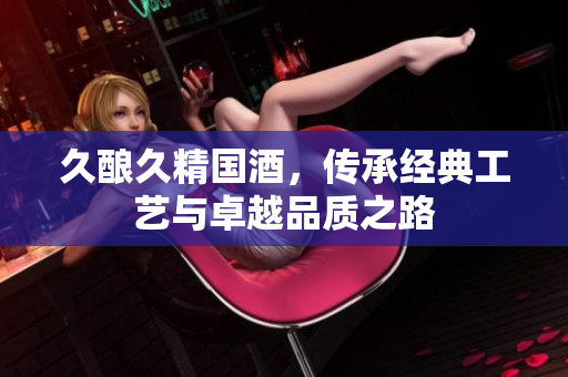 久酿久精国酒，传承经典工艺与卓越品质之路