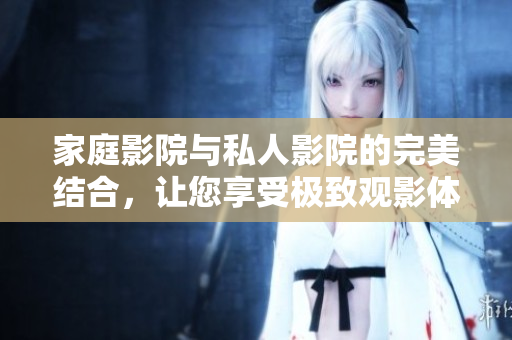 家庭影院与私人影院的完美结合，让您享受极致观影体验