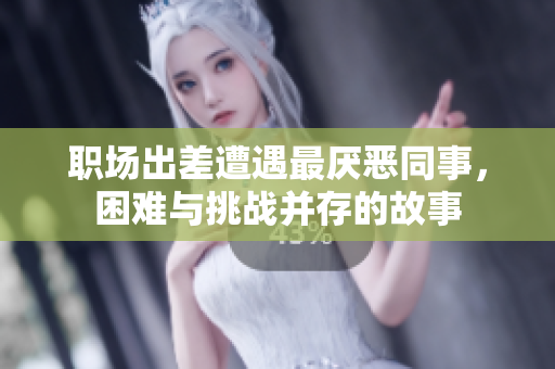 职场出差遭遇最厌恶同事，困难与挑战并存的故事