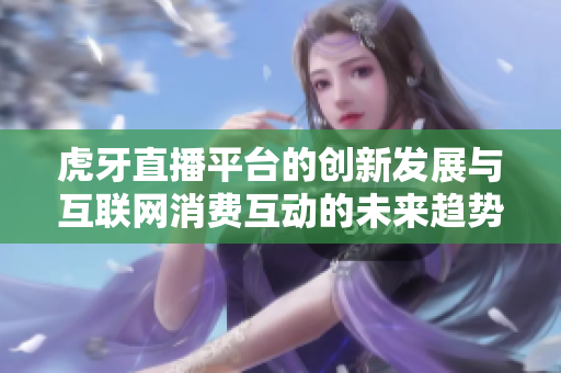 虎牙直播平台的创新发展与互联网消费互动的未来趋势探讨
