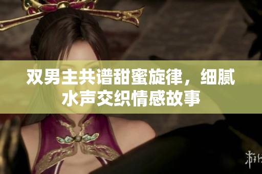双男主共谱甜蜜旋律，细腻水声交织情感故事
