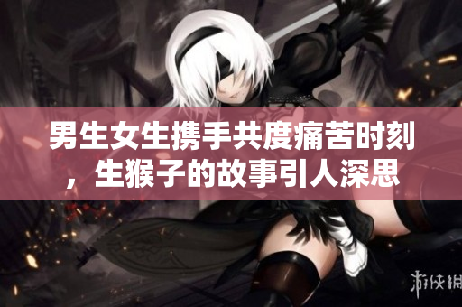 男生女生携手共度痛苦时刻，生猴子的故事引人深思