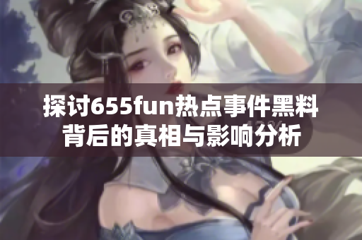 探讨655fun热点事件黑料背后的真相与影响分析