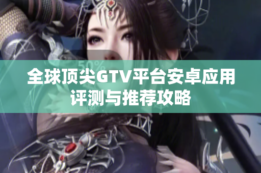 全球顶尖GTV平台安卓应用评测与推荐攻略