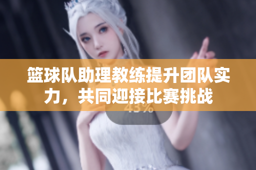 篮球队助理教练提升团队实力，共同迎接比赛挑战