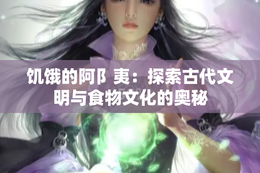 饥饿的阿阝夷：探索古代文明与食物文化的奥秘