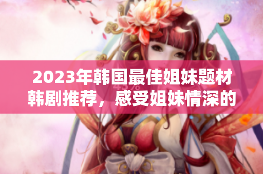 2023年韩国最佳姐妹题材韩剧推荐，感受姐妹情深的精彩故事