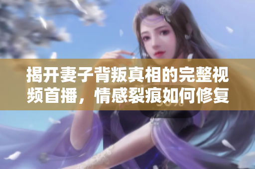 揭开妻子背叛真相的完整视频首播，情感裂痕如何修复