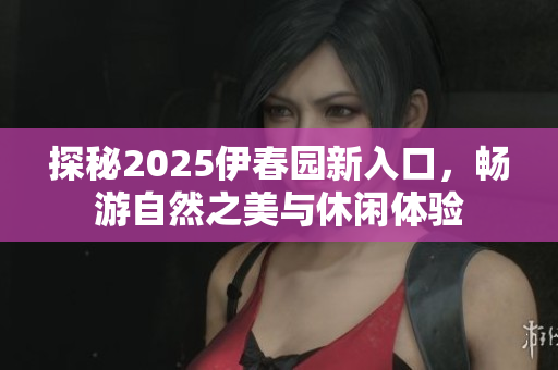 探秘2025伊春园新入口，畅游自然之美与休闲体验