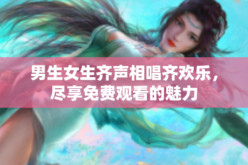 男生女生齐声相唱齐欢乐，尽享免费观看的魅力