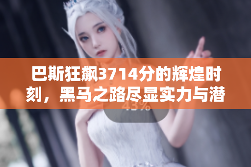 巴斯狂飙3714分的辉煌时刻，黑马之路尽显实力与潜力