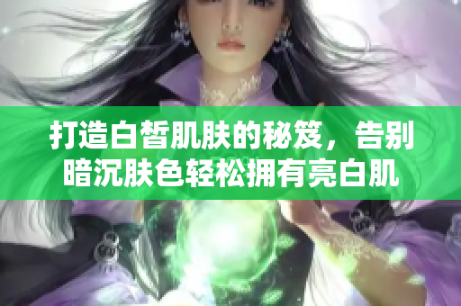 打造白皙肌肤的秘笈，告别暗沉肤色轻松拥有亮白肌