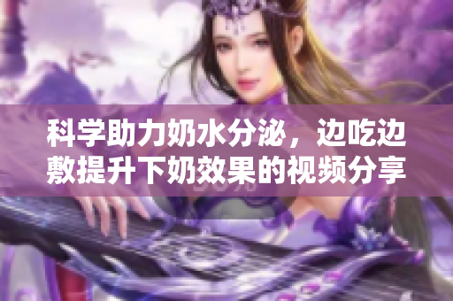 科学助力奶水分泌，边吃边敷提升下奶效果的视频分享