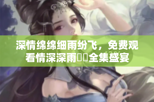 深情绵绵细雨纷飞，免费观看情深深雨濛濛全集盛宴