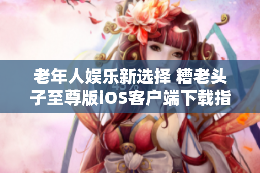 老年人娱乐新选择 糟老头子至尊版iOS客户端下载指南