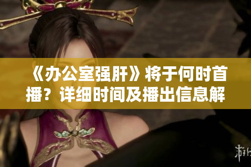 《办公室强肝》将于何时首播？详细时间及播出信息解析