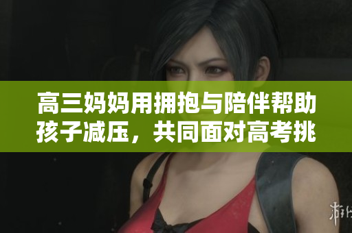 高三妈妈用拥抱与陪伴帮助孩子减压，共同面对高考挑战