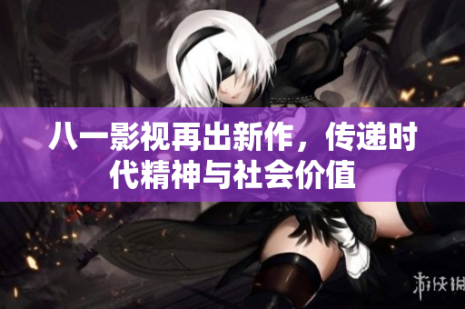 八一影视再出新作，传递时代精神与社会价值