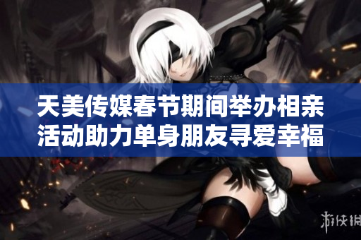 天美传媒春节期间举办相亲活动助力单身朋友寻爱幸福