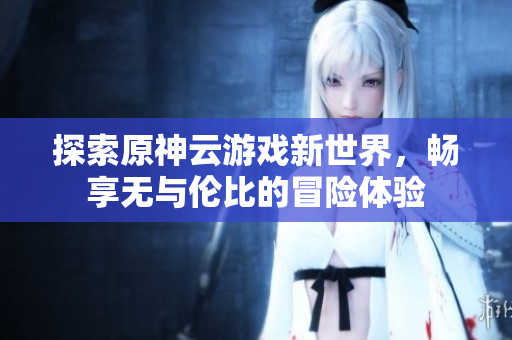 探索原神云游戏新世界，畅享无与伦比的冒险体验