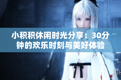 小积积休闲时光分享：30分钟的欢乐时刻与美好体验