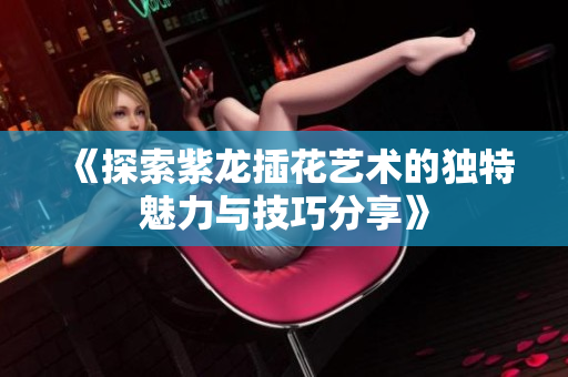 《探索紫龙插花艺术的独特魅力与技巧分享》